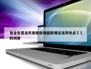 包含东莞当天更新疫情最新情况当天热点㊙️的词条