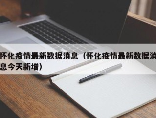 怀化疫情最新数据消息（怀化疫情最新数据消息今天新增）